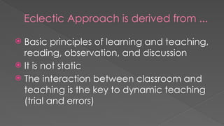 Eclectic Approach is derived from ...
 Basic principles of learning and teaching,
reading, observation, and discussion
 It is not static
 The interaction between classroom and
teaching is the key to dynamic teaching
(trial and errors)
 