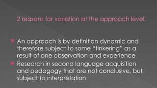 2 reasons for variation at the approach level:
 An approach is by definition dynamic and
therefore subject to some “tinkering” as a
result of one observation and experience
 Research in second language acquisition
and pedagogy that are not conclusive, but
subject to interpretation
 