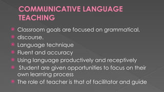 COMMUNICATIVE LANGUAGE
TEACHING
 Classroom goals are focused on grammatical,
 discourse.
 Language technique
 Fluent and accuracy
 Using language productively and receptively
 Student are given opportunities to focus on their
own learning process
 The role of teacher is that of facilitator and guide
 