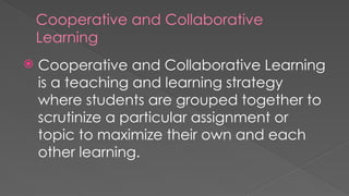 Cooperative and Collaborative
Learning
 Cooperative and Collaborative Learning
is a teaching and learning strategy
where students are grouped together to
scrutinize a particular assignment or
topic to maximize their own and each
other learning.
 