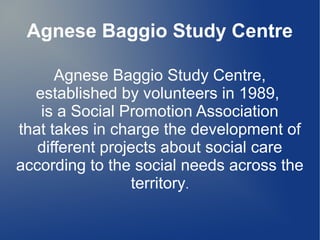 Agnese Baggio Study Centre
Agnese Baggio Study Centre,
established by volunteers in 1989,
is a Social Promotion Association
that takes in charge the development of
different projects about social care
according to the social needs across the
territory.
 