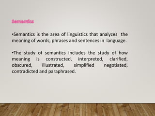 •Semantics is the area of linguistics that analyzes the
meaning of words, phrases and sentences in language.
•The study of semantics includes the study of how
meaning is constructed, interpreted, clarified,
obscured, illustrated, simplified negotiated,
contradicted and paraphrased.
 