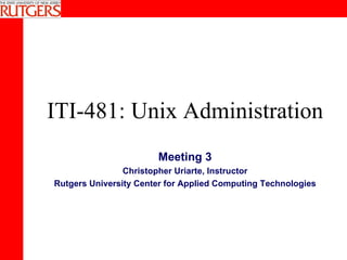 ITI-481: Unix Administration Meeting 3 Christopher Uriarte, Instructor Rutgers University Center for Applied Computing Technologies 