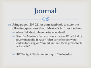 Journal
                       
 Using pages 209-211 in your textbook, answer the
  following questions about Mexico’s birth as a nation:
    When did Mexico become independent?
    Describe Mexico’s first years as a nation. What kind of
     government did it have? What sort of issues were
     leaders focusing on? Would you call these years stable
     or instable?

    HW Tonight: Study for your quiz Wednesday.
 