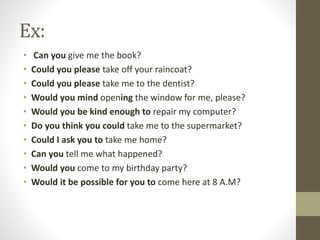 Ex:
• Can you give me the book?
• Could you please take off your raincoat?
• Could you please take me to the dentist?
• Would you mind opening the window for me, please?
• Would you be kind enough to repair my computer?
• Do you think you could take me to the supermarket?
• Could I ask you to take me home?
• Can you tell me what happened?
• Would you come to my birthday party?
• Would it be possible for you to come here at 8 A.M?
 