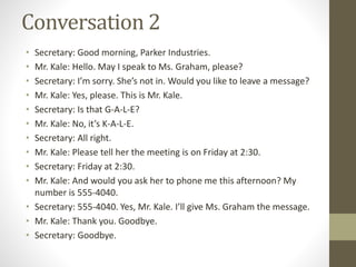 Conversation 2
• Secretary: Good morning, Parker Industries.
• Mr. Kale: Hello. May I speak to Ms. Graham, please?
• Secretary: I’m sorry. She’s not in. Would you like to leave a message?
• Mr. Kale: Yes, please. This is Mr. Kale.
• Secretary: Is that G-A-L-E?
• Mr. Kale: No, it’s K-A-L-E.
• Secretary: All right.
• Mr. Kale: Please tell her the meeting is on Friday at 2:30.
• Secretary: Friday at 2:30.
• Mr. Kale: And would you ask her to phone me this afternoon? My
number is 555-4040.
• Secretary: 555-4040. Yes, Mr. Kale. I’ll give Ms. Graham the message.
• Mr. Kale: Thank you. Goodbye.
• Secretary: Goodbye.
 
