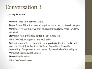 Conversation 3
Looking for A Job
• Mira: Hi. Nice to meet you, Steve.
• Steve: Same, Mira. It’s been a long time since the last time I saw you
• Mira: Yes, the last time we met each other was New Years Eve. How
are you?
• Steve: I’m fine. Definitely better if I got a new job
• Mira: You’re looking for a new job? Why?
• Steve: I’ve completed my studies and graduated last week. Now, I
want to get a job in the financial field. Payroll is not exactly
accounting. Can you recomend some of jobs which suit my degree?
• Mira: I let you know if I have it.
• Steve: Thanks Mira
• Mira: You’re welcome
 