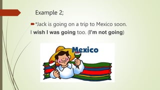Example 2;
*Jack is going on a trip to Mexico soon.
I wish I was going too. (I’m not going)
 