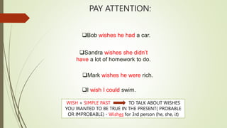 PAY ATTENTION:
Bob wishes he had a car.
Mark wishes he were rich.
Sandra wishes she didn’t
have a lot of homework to do.
I wish I could swim.
WISH + SIMPLE PAST TO TALK ABOUT WISHES
YOU WANTED TO BE TRUE IN THE PRESENT( PROBABLE
OR IMPROBABLE) - Wishes for 3rd person (he, she, it)
 