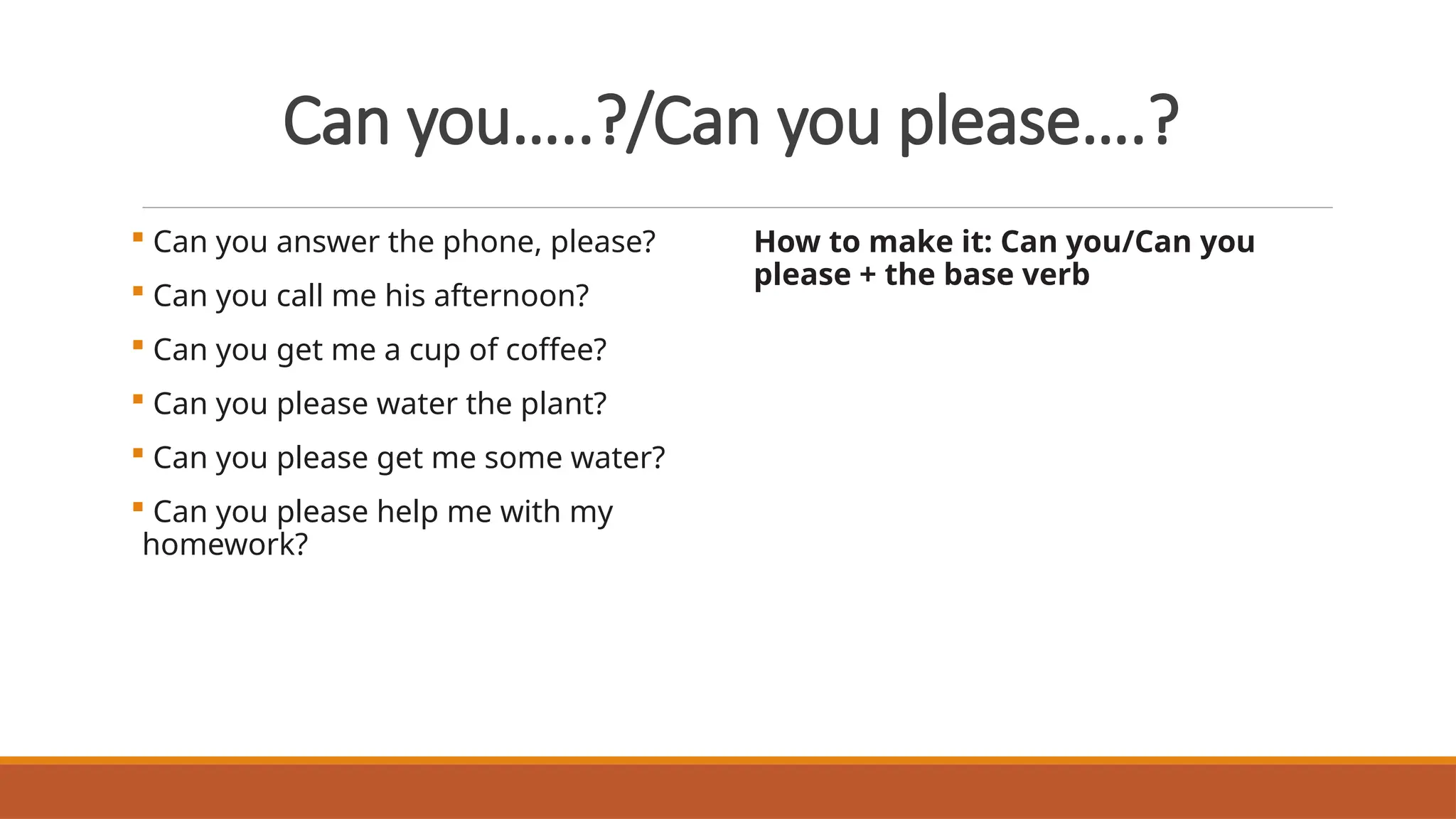 Can you…..?/Can you please….?
 Can you answer the phone, please?
 Can you call me his afternoon?
 Can you get me a cup of coffee?
 Can you please water the plant?
 Can you please get me some water?
 Can you please help me with my
homework?
How to make it: Can you/Can you
please + the base verb
 