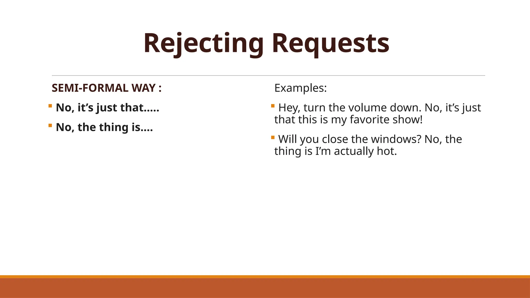 Rejecting Requests
SEMI-FORMAL WAY :
 No, it’s just that…..
 No, the thing is….
Examples:
 Hey, turn the volume down. No, it’s just
that this is my favorite show!
 Will you close the windows? No, the
thing is I’m actually hot.
 