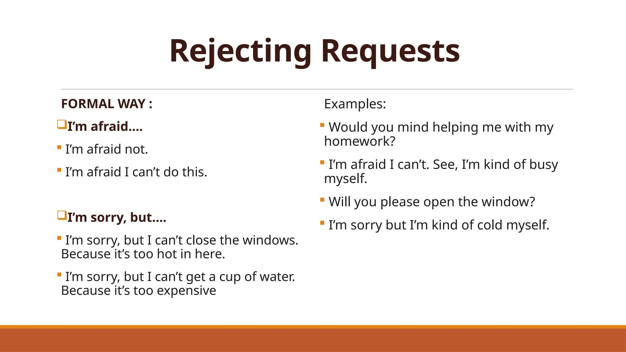 Rejecting Requests
FORMAL WAY :
I’m afraid….
 I’m afraid not.
 I’m afraid I can’t do this.
I’m sorry, but….
 I’m sorry, but I can’t close the windows.
Because it’s too hot in here.
 I’m sorry, but I can’t get a cup of water.
Because it’s too expensive
Examples:
 Would you mind helping me with my
homework?
 I’m afraid I can’t. See, I’m kind of busy
myself.
 Will you please open the window?
 I’m sorry but I’m kind of cold myself.
 