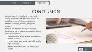 15 16
COVER INTRODUCTION DISCUSSION
CONCLUSION
ethics is based on standards of right and
wrong that dictate what humans should do,
usually in terms of “rights, obligations,
benefits to society, fairness, or specific
virtues.”
Ethics is not the same as religion, feelings,
following the law or societal expectations. Rather,
ethics encompasses:
• Refraining from wrong actions, such as theft,
murder or fraud
• Human rights, such as the right to life and the
right to privacy
• Virtues, such as honesty, compassion and
loyalty
 