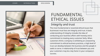 16
COVER INTRODUCTION DISCUSSION
FUNDAMENTAL
ETHICAL ISSUES
Integrity and trust
The most fundamental or essential ethical issues that
businesses must face are integrity and trust. A basic
understanding of integrity includes the idea of
conducting your business affairs with honesty and a
commitment to treating every customer fairly. When
customers think a company is exhibiting an unwavering
commitment to ethical business practices, a high level of
trust can develop between the business and the people it
seeks to serve. A relationship of trust between you and
your customers may be a key factor in your company's
success.
 