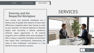 5 16
COVER INTRODUCTION DISCUSSION
SERVICES
Diversity and the
Respectful Workplace
Your current and potential employees are a
diverse pool of people who deserve to have their
differences respected when they choose to work
at your business. An ethical response to diversity
begins with recruiting a diverse workforce,
enforces equal opportunity in all training
programs and is fulfilled when every employee is
able to enjoy a respectful workplace environment
that values their contributions. Maximizing the
value of each employees' contribution is a key
element in your business's success.
 
