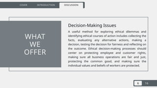 6 16
COVER INTRODUCTION DISCUSSION
Decision-Making Issues
A useful method for exploring ethical dilemmas and
identifying ethical courses of action includes collecting the
facts, evaluating any alternative actions, making a
decision, testing the decision for fairness and reflecting on
the outcome. Ethical decision-making processes should
center on protecting employee and customer rights,
making sure all business operations are fair and just,
protecting the common good, and making sure the
individual values and beliefs of workers are protected.
WHAT
WE
OFFER
 