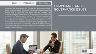 COMPLIANCE AND
GOVERNANCE ISSUES
Businesses are expected to fully comply with environmental laws,
federal and state safety regulations, fiscal and monetary reporting
statutes and all applicable civil rights laws. For example, the
Aluminum Company of America's (ALCOA) approach to compliance
ensures no one at the company may ask any employee to break the
law or go against company values, policies and procedures. The
company's commitment to compliance is shored up by its approach
to corporate governance: the company expects all ALCOA directors,
officers and executives to conduct business in accordance with its
business conduct policies.
COVER INTRODUCTION DISCUSSION
7 16
 