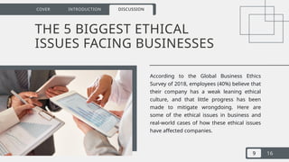 9 16
COVER INTRODUCTION DISCUSSION
THE 5 BIGGEST ETHICAL
ISSUES FACING BUSINESSES
According to the Global Business Ethics
Survey of 2018, employees (40%) believe that
their company has a weak leaning ethical
culture, and that little progress has been
made to mitigate wrongdoing. Here are
some of the ethical issues in business and
real-world cases of how these ethical issues
have affected companies.
 