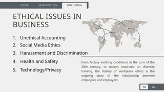 10 16
COVER INTRODUCTION DISCUSSION
ETHICAL ISSUES IN
BUSINESS
From factory working conditions at the turn of the
20th century, to today’s emphasis on diversity
training, the history of workplace ethics is the
ongoing story of the relationship between
employees and employers.
1. Unethical Accounting
2. Social Media Ethics
3. Harassment and Discrimination
4. Health and Safety
5. Technology/Privacy
 