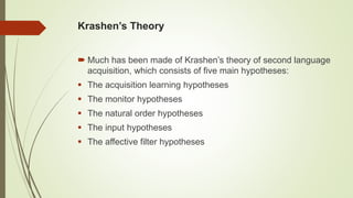 Krashen’s Theory
 Much has been made of Krashen’s theory of second language
acquisition, which consists of five main hypotheses:
 The acquisition learning hypotheses
 The monitor hypotheses
 The natural order hypotheses
 The input hypotheses
 The affective filter hypotheses
 
