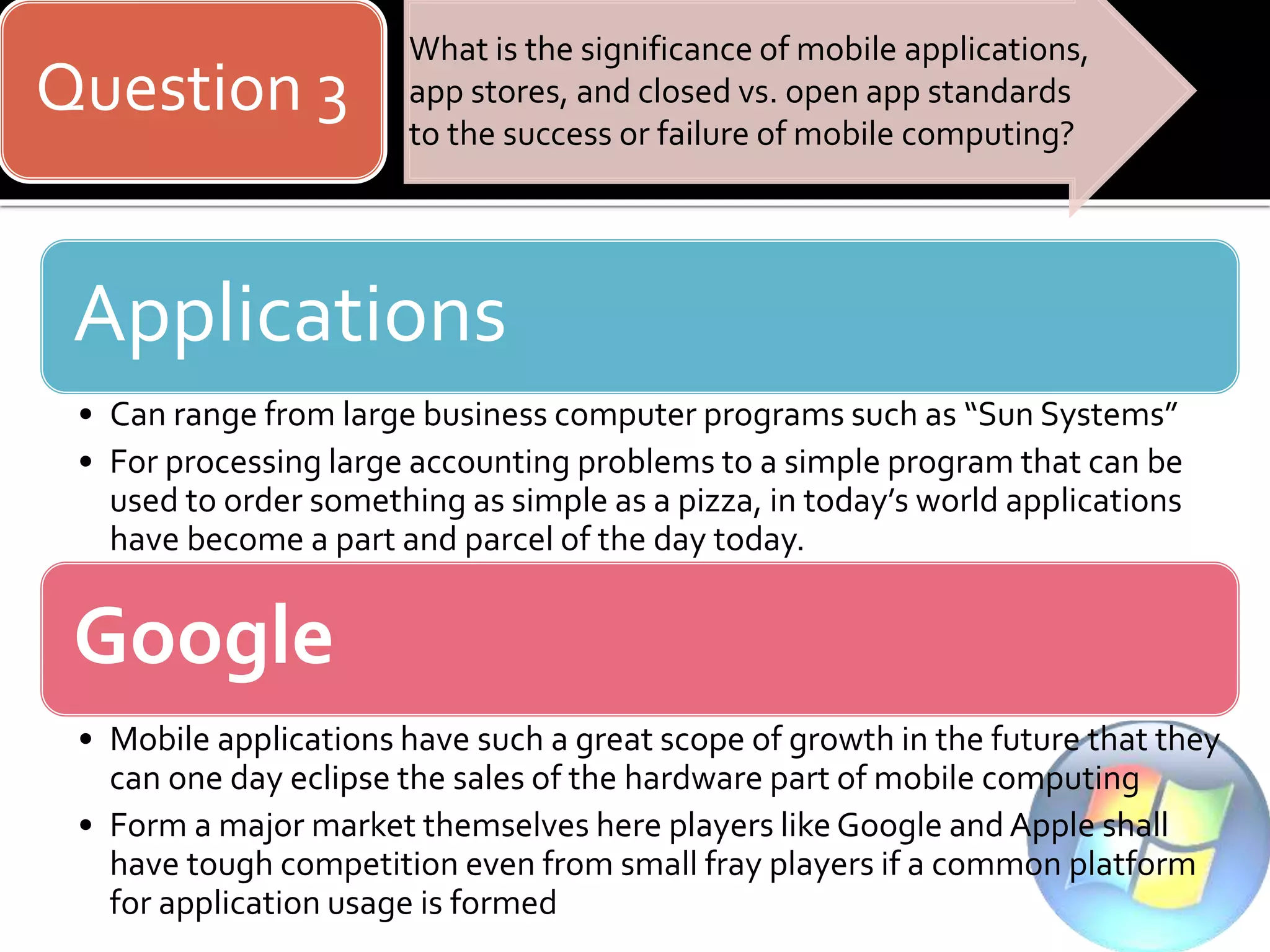 Question 3
What is the significance of mobile applications,
app stores, and closed vs. open app standards
to the success or failure of mobile computing?
Applications
• Can range from large business computer programs such as “Sun Systems”
• For processing large accounting problems to a simple program that can be
used to order something as simple as a pizza, in today’s world applications
have become a part and parcel of the day today.
Google
• Mobile applications have such a great scope of growth in the future that they
can one day eclipse the sales of the hardware part of mobile computing
• Form a major market themselves here players like Google and Apple shall
have tough competition even from small fray players if a common platform
for application usage is formed
 