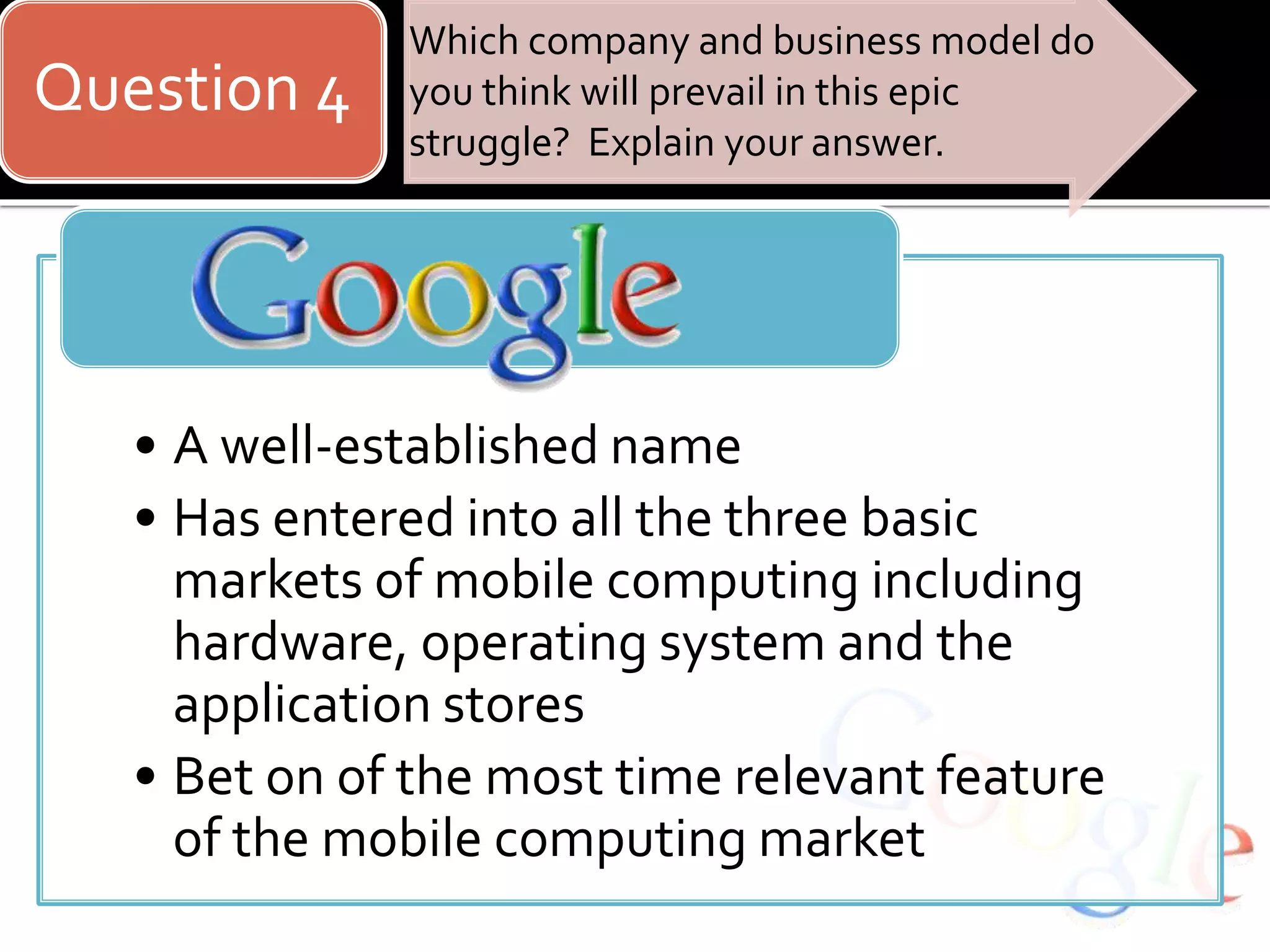 Question 4
Which company and business model do
you think will prevail in this epic
struggle? Explain your answer.
• A well-established name
• Has entered into all the three basic
markets of mobile computing including
hardware, operating system and the
application stores
• Bet on of the most time relevant feature
of the mobile computing market
 