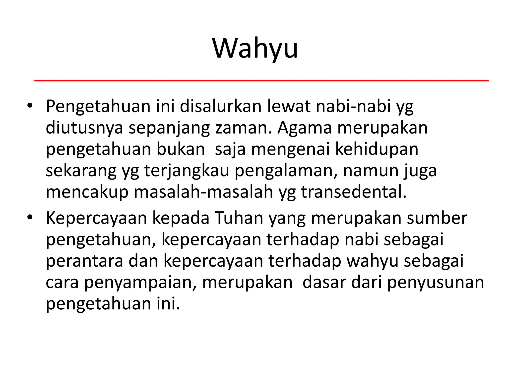 Wahyu
• Pengetahuan ini disalurkan lewat nabi-nabi yg
diutusnya sepanjang zaman. Agama merupakan
pengetahuan bukan saja mengenai kehidupan
sekarang yg terjangkau pengalaman, namun juga
mencakup masalah-masalah yg transedental.
• Kepercayaan kepada Tuhan yang merupakan sumber
pengetahuan, kepercayaan terhadap nabi sebagai
perantara dan kepercayaan terhadap wahyu sebagai
cara penyampaian, merupakan dasar dari penyusunan
pengetahuan ini.
 