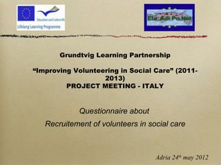 Grundtvig Learning Partnership
“Improving Volunteering in Social Care” (2011-
2013)
PROJECT MEETING - ITALY
Questionnaire about
Recruitement of volunteers in social care
Adria 24th
may 2012
 