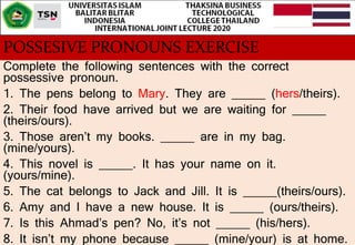 POSSESIVE PRONOUNS EXERCISE
Complete the following sentences with the correct
possessive pronoun.
1. The pens belong to Mary. They are _____ (hers/theirs).
2. Their food have arrived but we are waiting for _____
(theirs/ours).
3. Those aren’t my books. _____ are in my bag.
(mine/yours).
4. This novel is _____. It has your name on it.
(yours/mine).
5. The cat belongs to Jack and Jill. It is _____(theirs/ours).
6. Amy and I have a new house. It is _____ (ours/theirs).
7. Is this Ahmad’s pen? No, it’s not _____ (his/hers).
8. It isn’t my phone because _____ (mine/your) is at home.
 