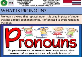 WHAT IS PRONOUN?
Pronoun is a word that replaces noun. It is used in place of a noun
that has already been mentioned. It often used to avoid repeating
the noun.
 