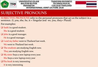 SUBJECTIVE PRONOUNS
SUBJECTIVE PRONOUNS refer to the personal pronouns that act as the subject in a
sentence. (I, you, she, he, it = Singular and we, you, they= Plural)
For examples:
 Sashi is a good student.
She is a good student.
 John is a good manager.
He is a good manager.
 I and my father went to Thailand last week.
We went to Thailand last week.
 The students are studying English now.
They are studying English now.
 My sister buys a new laptop every year.
She buys a new laptop every year
The book is very interesting
It is very interesting
 