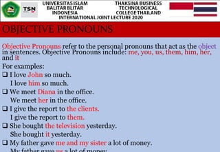 OBJECTIVE PRONOUNS
Objective Pronouns refer to the personal pronouns that act as the object
in sentences. Objective Pronouns include: me, you, us, them, him, her,
and it
For examples:
 I love John so much.
I love him so much.
 We meet Diana in the office.
We meet her in the office.
 I give the report to the clients.
I give the report to them.
 She bought the television yesterday.
She bought it yesterday.
 My father gave me and my sister a lot of money.
 