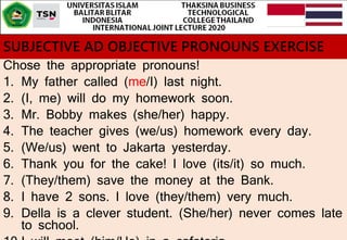 SUBJECTIVE AD OBJECTIVE PRONOUNS EXERCISE
Chose the appropriate pronouns!
1. My father called (me/I) last night.
2. (I, me) will do my homework soon.
3. Mr. Bobby makes (she/her) happy.
4. The teacher gives (we/us) homework every day.
5. (We/us) went to Jakarta yesterday.
6. Thank you for the cake! I love (its/it) so much.
7. (They/them) save the money at the Bank.
8. I have 2 sons. I love (they/them) very much.
9. Della is a clever student. (She/her) never comes late
to school.
 