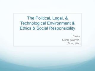 The Political, Legal, & Technological Environment & Ethics & Social Responsibility    Carlos  Kichul (Warren)  Dong Woo  