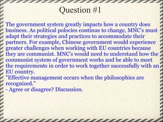 Question #1  The government system greatly impacts how a country does business. As political polocies continue to change, MNC's must adapt their strategies and practices to accommodate their partners. For example, Chinese government would experience greater challenges when working with EU countries because they are communist. MNC's would need to understand how the communist system of government works and be able to meet the requirements in order to work together successfully with an EU country.  "Effective management occurs when the philosophies are recognized." - Agree or disagree? Discussion.  