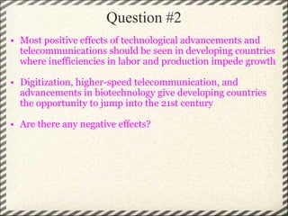 Question #2 Most positive effects of technological advancements and telecommunications should be seen in developing countries where inefficiencies in labor and production impede growth Digitization, higher-speed telecommunication, and advancements in biotechnology give developing countries the opportunity to jump into the 21st century Are there any negative effects? 