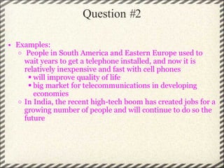 Question  # 2 Examples:   People in South America and Eastern Europe used to wait years to get a telephone installed, and now it is relatively inexpensive and fast with cell phones will improve quality of life big market for telecommunications in developing economies In India, the recent high-tech boom has created jobs for a growing number of people and will continue to do so the future 