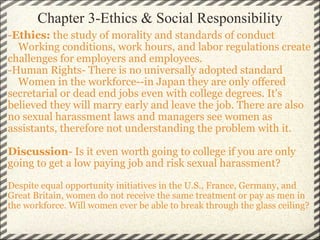 Chapter 3-Ethics & Social Responsibility - Ethics:  the study of morality and standards of conduct      Working conditions, work hours, and labor regulations create challenges for employers and employees. -Human Rights- There is no universally adopted standard      Women in the workforce--in Japan they are only offered secretarial or dead end jobs even with college degrees. It's believed they will marry early and leave the job. There are also no sexual harassment laws and managers see women as assistants, therefore not understanding the problem with it. Discussion - Is it even worth going to college if you are only going to get a low paying job and risk sexual harassment? Despite equal opportunity initiatives in the U.S., France, Germany, and Great Britain, women do not receive the same treatment or pay as men in the workforce. Will women ever be able to break through the glass ceiling? 