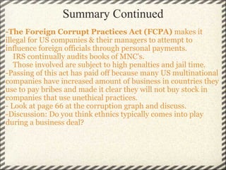 Summary Continued -The Foreign Corrupt Practices Act (FCPA)  makes it illegal for US companies & their managers to attempt to influence foreign officials through personal payments.       IRS continually audits books of MNC's.      Those involved are subject to high penalties and jail time.  -Passing of this act has paid off because many US multinational companies have increased amount of business in countries they use to pay bribes and made it clear they will not buy stock in companies that use unethical practices.  - Look at page 66 at the corruption graph and discuss. -Discussion: Do you think ethnics typically comes into play during a business deal? 