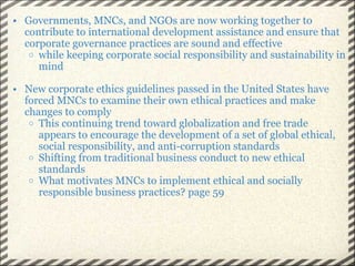 Governments, MNCs, and NGOs are now working together to contribute to international development assistance and ensure that corporate governance practices are sound and effective while keeping corporate social responsibility and sustainability in mind New corporate ethics guidelines passed in the United States have forced MNCs to examine their own ethical practices and make changes to comply This continuing trend toward globalization and free trade appears to encourage the development of a set of global ethical, social responsibility, and anti-corruption standards Shifting from traditional business conduct to new ethical standards What motivates MNCs to implement ethical and socially responsible business practices? page 59 