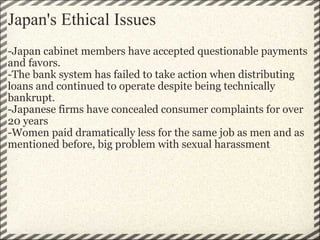 Japan's Ethical Issues -Japan cabinet members have accepted questionable payments and favors. -The bank system has failed to take action when distributing loans and continued to operate despite being technically bankrupt.  -Japanese firms have concealed consumer complaints for over 20 years  -Women paid dramatically less for the same job as men and as mentioned before, big problem with sexual harassment 