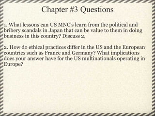 Chapter #3 Questions 1. What lessons can US MNC's learn from the political and bribery scandals in Japan that can be value to them in doing business in this country? Discuss 2. 2. How do ethical practices differ in the US and the European countries such as France and Germany? What implications does your answer have for the US multinationals operating in Europe? 