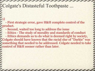 Colgate's Distasteful Toothpaste ... 1)       - First strategic error, gave H&H complete control of the product.      - Second, waited too long to address the issue      - Ethics - The study of morality and standards of conduct      - Ethics demands us to do what is deemed right by society, Colgate should have known that the racial slur of "Darkie" was something that needed to be addressed. Colgate needed to take control of H&H sooner rather than later . 