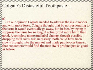 Colgate's Distasteful Toothpaste ... 2)      - In our opinion Colgate needed to address the issue sooner and with more force. Colgate thought that by not responding to the issue it would eventually go away, but in fact, by trying to suppress the issue for so long, it actually did more harm than good. A complete name and label change, though possibly dropping total sales, was necessary. Both could have been slowly brought into the market and made public over time so that consumers would find the new H&H product just as good as before.   