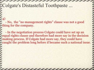 Colgate's Distasteful Toothpaste ... 4)      - No,  the "no management rights" clause was not a good thing for the company.       - In the negotiation process Colgate could have set up an equal rights clause and therefore had more say in the decision making process. If Colgate had more say, they could have caught the problem long before if became such a national issue. 