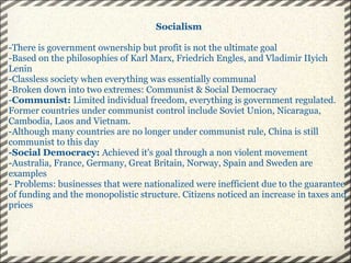 Socialism -There is government ownership but profit is not the ultimate goal -Based on the philosophies of Karl Marx, Friedrich Engles, and Vladimir IIyich Lenin -Classless society when everything was essentially communal -Broken down into two extremes: Communist & Social Democracy - Communist:  Limited individual freedom, everything is government regulated. Former countries under communist control include Soviet Union, Nicaragua, Cambodia, Laos and Vietnam. -Although many countries are no longer under communist rule, China is still communist to this day -Social Democracy:  Achieved it's goal through a non violent movement -Australia, France, Germany, Great Britain, Norway, Spain and Sweden are examples - Problems: businesses that were nationalized were inefficient due to the guarantee of funding and the monopolistic structure. Citizens noticed an increase in taxes and prices   