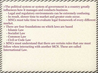 >The political system or system of government in a country greatly influences how it manages and conducts business.      - Legal and regulatory environments can be extremely confusing.      - In result, slower time to market and greater costs occur.      - MNCs must take time to evaluate legal framework of every different market. > There are four foundations on which laws are based      - Islamic Law      - Socialist Law      - Common Law      - Civil or Code Law > MNCs must understand that there are certain rules that one must follow when interacting with another MCN. These are called International Law.   