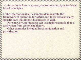 > International Law can mostly be summed up by a few basic broad principles.   > The International law examples demonstrate the framework of operation for MNCs, but there are also many specific laws that impact businesses as well.       - Foreign Corrupt Practices Act is a major example that is easily seen from American history.       - Other examples include; Bureaucratization and privatization        