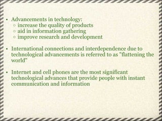 Advancements in technology: increase the quality of products aid in information gathering improve research and development International connections and interdependence due to technological advancements is referred to as "flattening the world" Internet and cell phones are the most significant technological advances that provide people with instant communication and information 