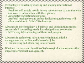 Technology is constantly evolving and shaping international business Satellites will enable people in very remote areas to communicate and receive information with their phones Automatic translation telephones Artificial intelligence and embedded learning technology will allow machines to "think" like humans Advances in biotechnology, e-business, and telecommunications create a shift toward high-tech, knowledge-based economies  MNCs may take advantage of these and prosper Advances in technology have already eliminated middle management and white- and blue-collar jobs   outsourcing and offshoring to lower costs What are the costs and benefits of technological advancements that impact international management? 